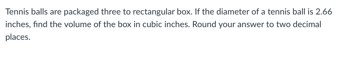 Tennis balls are packaged three to rectangular box. If the diameter of a tennis ball is 2.66
inches, find the volume of the box in cubic inches. Round your answer to two decimal
places.
