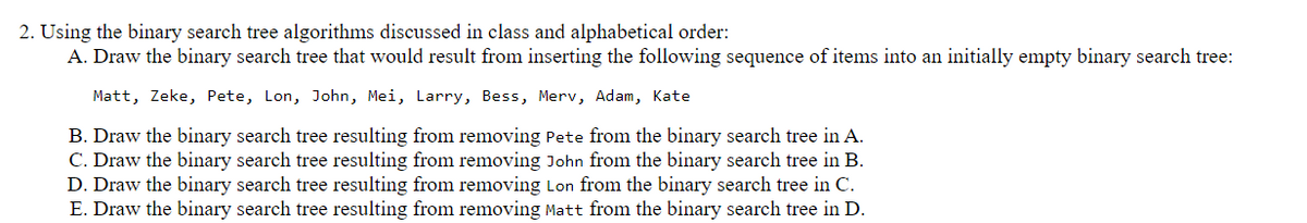 2. Using the binary search tree algorithms discussed in class and alphabetical order:
A. Draw the binary search tree that would result from inserting the following sequence of items into an initially empty binary search tree:
Matt, Zeke, Pete, Lon, John, Mei, Larry, Bess, Merv, Adam, Kate
B. Draw the binary search tree resulting from removing Pete from the binary search tree in A.
C. Draw the binary search tree resulting from removing John from the binary search tree in B.
D. Draw the binary search tree resulting from removing Lon from the binary search tree in C.
E. Draw the binary search tree resulting from removing Matt from the binary search tree in D.
