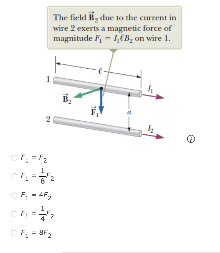 The field B2 due to the current in
wire 2 exerts a magnetic force of
magnitude F = I€B2 on wire 1.
I2
O F1 = F2
1
OF1 =2
8
O F1 = 4F2
1
O F1 =F2
4
O F = 8F2
