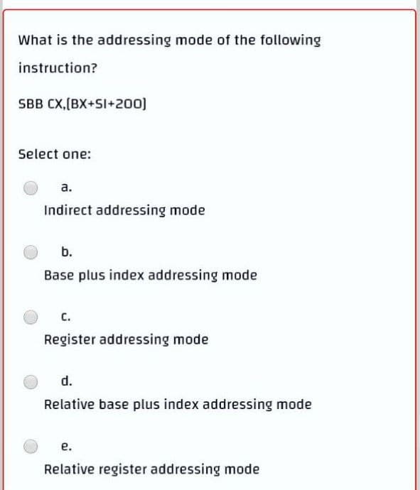 What is the addressing mode of the following
instruction?
SBB CX,(BX+SI+200)
Select one:
а.
Indirect addressing mode
b.
Base plus index addressing mode
C.
Register addressing mode
d.
Relative base plus index addressing mode
е.
Relative register addressing mode
