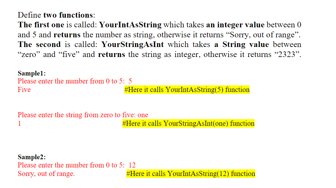 Define two functions:
The first one is called: YourIntAsString which takes an integer value between 0
and 5 and returns the number as string, otherwise it returns "Sorry, out of range".
The second is called: YourStringAsInt which takes a String value between
"zero" and "five" and returns the string as integer, otherwise it returns "2323".
Sample1:
Please enter the number from 0 to 5: 5
Five
#Here it calls YourIntAsString(5) function
Please enter the string from zero to five: one
1
#Here it calls YourStringAsInt(one) function
Sample2:
Please enter the number from 0 to 5: 12
Sorry, out of range.
#Here it calls YourIntAsString(12) function
