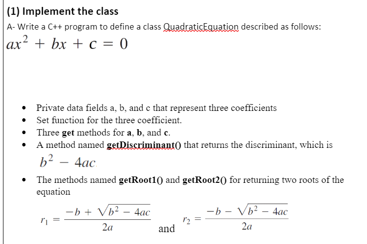 (1) Implement the class
A- Write a C++ program to define a class QuadraticEquation described as follows:
ах* + bx +с — 0
Private data fields a, b, and e that represent three coefficients
Set function for the three coefficient.
Three get methods for a, b, and c.
A method named getDiscriminant) that returns the discriminant, which is
b2 — 4ас
The methods named getRoot10) and getRoot20) for returning two roots of the
equation
-b + Vb² – 4ac
-b - Vb²
4ас
2a
and
2a
