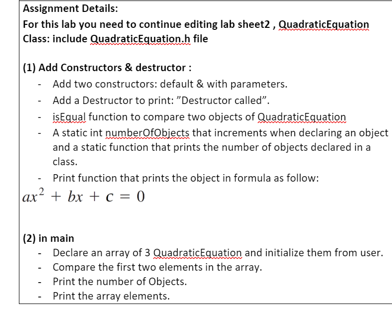 Assignment Details:
For this lab you need to continue editing lab sheet2 , QuadraticEquation
Class: include QuadraticEquation.h file
(1) Add Constructors & destructor :
Add two constructors: default & with parameters.
Add a Destructor to print: "Destructor called".
isEqual function to compare two objects of QuadraticEquation
A static int numberOfObjects that increments when declaring an object
and a static function that prints the number of objects declared in a
class.
Print function that prints the object in formula as follow:
.2
ах? + bx + с — 0
(2) in main
Declare an array of 3 QuadraticEquation and initialize them from user.
Compare the first two elements in the array.
Print the number of Objects.
Print the array elements.
