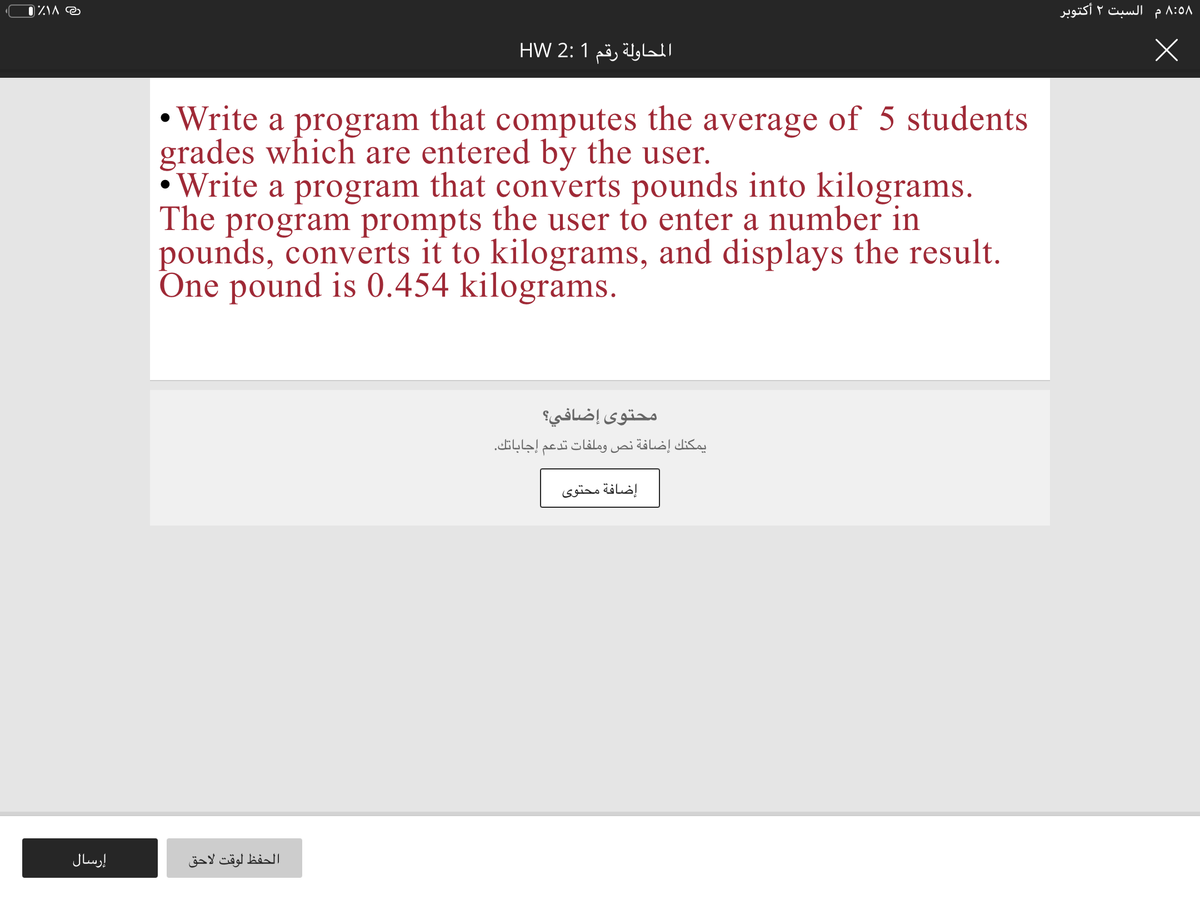 السبت ۲ أكتوبر
المحاولة رقم 1 :2 HW
• Write a program that computes the average of 5 students
grades which are entered by the user.
Write a program that converts pounds into kilograms.
The program prompts the user to enter a number in
pounds, converts it to kilograms, and displays the result.
One pound is 0.454 kilograms.
محتوى إضافي؟
يمكنك إضافة نص وملفات تدعم إجاباتك.
إضافة محتوی
إرسال
الحفظ لوقت لاحق
