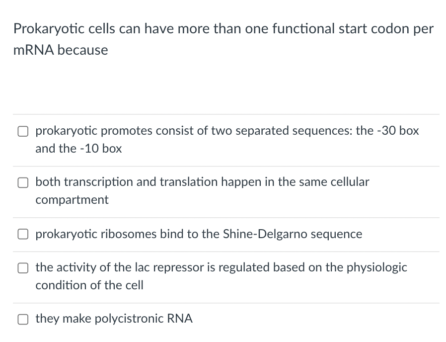 Prokaryotic cells can have more than one functional start codon per
MRNA because
prokaryotic promotes consist of two separated sequences: the -30 box
and the -10 box
both transcription and translation happen in the same cellular
compartment
prokaryotic ribosomes bind to the Shine-Delgarno sequence
the activity of the lac repressor is regulated based on the physiologic
condition of the cell
O they make polycistronic RNA
