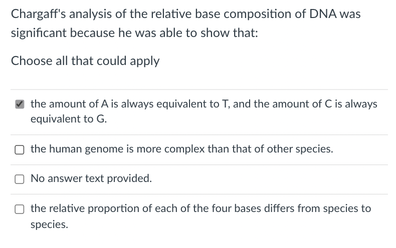 Chargaff's analysis of the relative base composition of DNA was
significant because he was able to show that:
Choose all that could apply
the amount of A is always equivalent to T, and the amount of C is always
equivalent to G.
O the human genome is more complex than that of other species.
O No answer text provided.
O the relative proportion of each of the four bases differs from species to
species.
