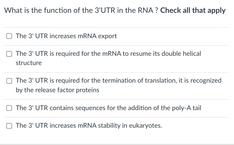 What is the function of the 3'UTR in the RNA ? Check all that apply
O The 3' UTR increases mRNA export
O The 3' UTR is required for the mRNA to resume its double helical
structure
The 3' UTR is required for the termination of translation, it is recognized
by the release factor proteins
O The 3' UTR contains sequences for the addition of the poly-A tail
O The 3' UTR increases mRNA stability in eukaryotes.
