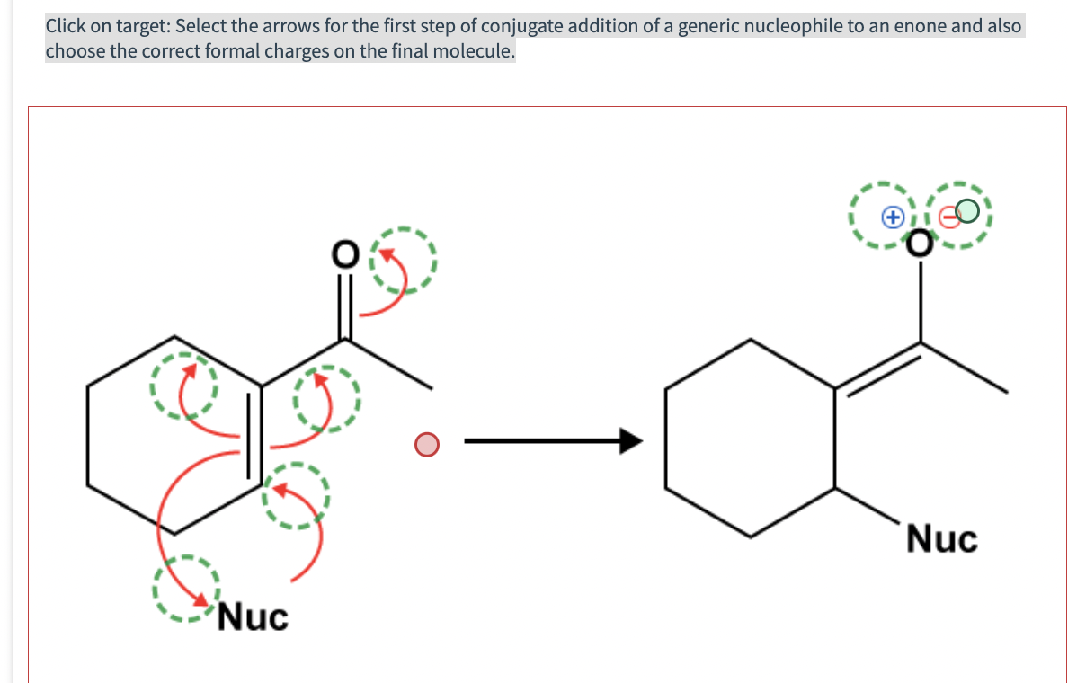 Click on target: Select the arrows for the first step of conjugate addition of a generic nucleophile to an enone and also
choose the correct formal charges on the final molecule.
Nuc
Nuc
