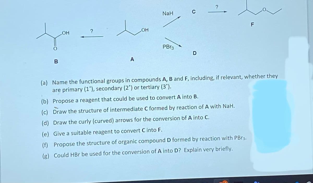 B
OH
?
A
LOH
NaH
PBr3
C
D
?
F
(a) Name the functional groups in compounds A, B and F, including, if relevant, whether they
are primary (1°), secondary (2°) or tertiary (3°).
(b) Propose a reagent that could be used to convert A into B.
(c) Draw the structure of intermediate C formed by reaction of A with NaH.
(d) Draw the curly (curved) arrows for the conversion of A into C.
(e) Give a suitable reagent to convert C into F.
(f) Propose the structure of organic compound D formed by reaction with PBr3.
(g) Could HBr be used for the conversion of A into D? Explain very briefly.