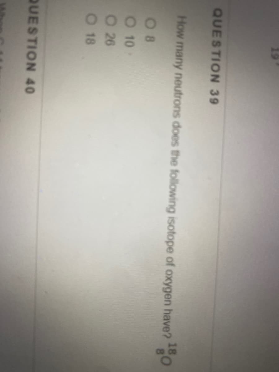 19
QUESTION 39
How many neutrons does the following isotope of oxygen have?
18
80
0 8
O 10
O 26
O 18
QUESTION 40
