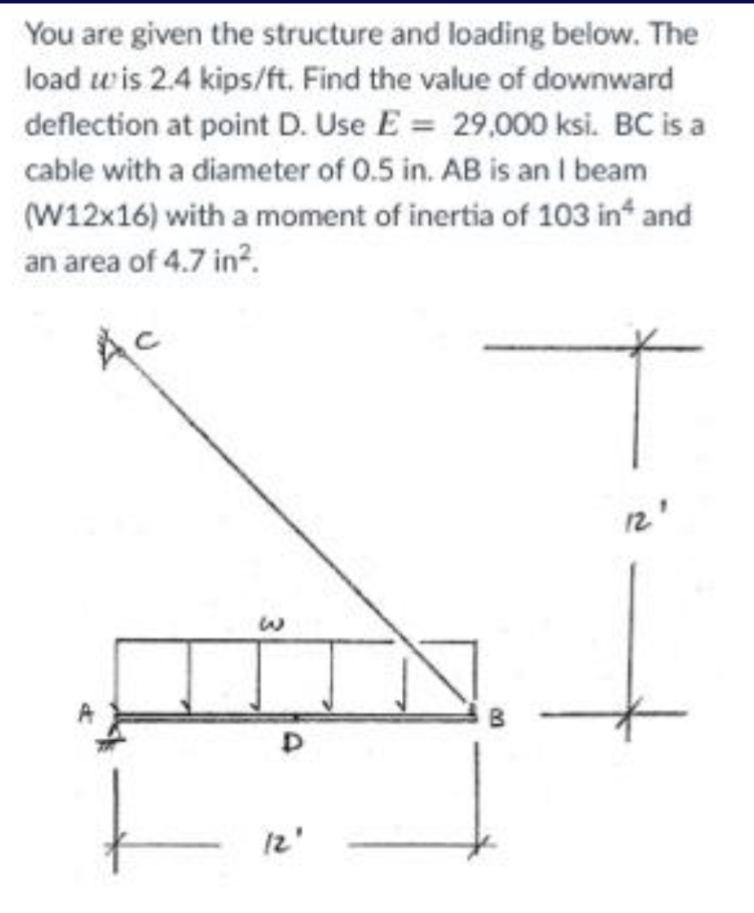 You are given the structure and loading below. The
load wis 2.4 kips/ft. Find the value of downward
deflection at point D. Use E = 29,000 ksi. BC is a
cable with a diameter of 0.5 in. AB is an I beam
(W12x16) with a moment of inertia of 103 in* and
an area of 4.7 in².
AC
3
D
12'
B
12.1