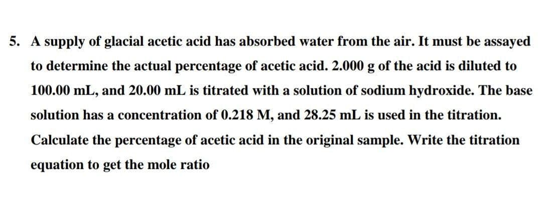 5. A supply of glacial acetic acid has absorbed water from the air. It must be assayed
to determine the actual percentage of acetic acid. 2.000 g of the acid is diluted to
100.00 mL, and 20.00 mL is titrated with a solution of sodium hydroxide. The base
solution has a concentration of 0.218 M, and 28.25 mL is used in the titration.
Calculate the percentage of acetic acid in the original sample. Write the titration
equation to get the mole ratio
