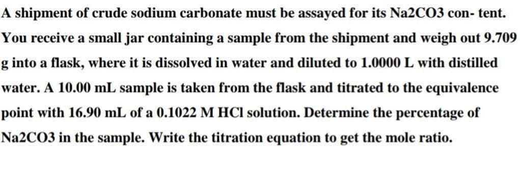 A shipment of crude sodium carbonate must be assayed for its N22CO3 con- tent.
You receive a small jar containing a sample from the shipment and weigh out 9.709
g into a flask, where it is dissolved in water and diluted to 1.0000 L with distilled
water. A 10.00 mL sample is taken from the flask and titrated to the equivalence
point with 16.90 mL of a 0.1022 M HCI solution. Determine the percentage of
Na2CO3 in the sample. Write the titration equation to get the mole ratio.
