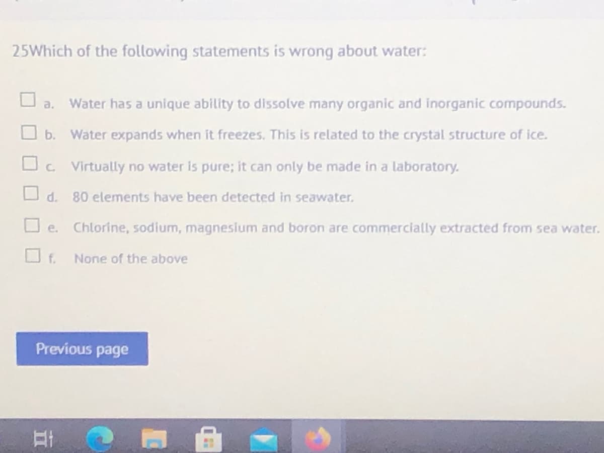 25Which of the following statements is wrong about water:
a.
Water has a unique ability to dissolve many organic and inorganic compounds.
O b.
Water expands when it freezes. This is related to the crystal structure of ice.
O. Virtually no water is pure; it can only be made in a laboratory.
d.
80 elements have been detected in seawater.
Chlorine, sodium, magneslum and boron are commercially extracted from sea water.
O e.
f.
None of the above
Previous page
