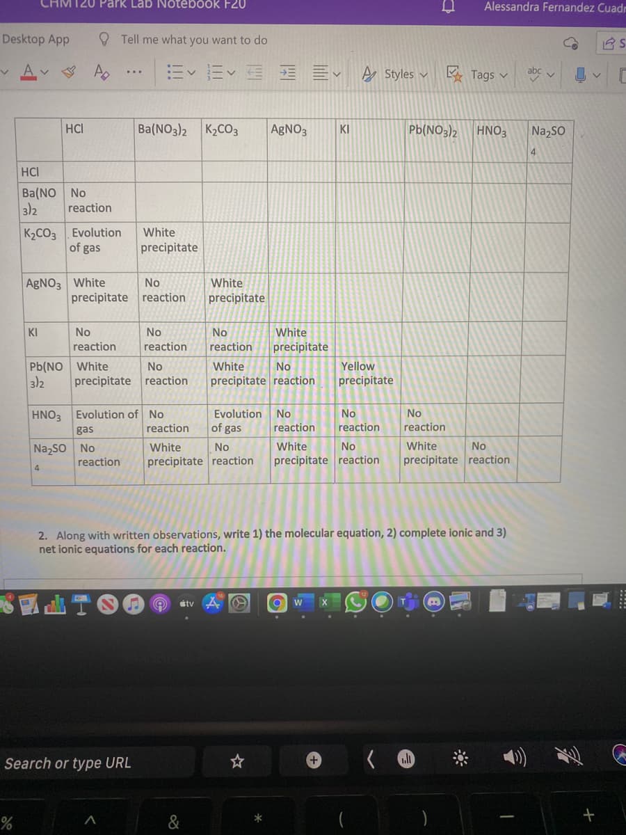 CHM120 Park Lab Notebook F20
Alessandra Fernandez Cuadr
Desktop App
O Tell me what you want to do
m<而< 三
A Styles v
K Tags v
abc v
HCI
Ba(NO3)2 K2CO3
AgNO3
Pb(NO3)2
Na,so
KI
HNO3
4
HCI
Ba(NO No
3)2
reaction
K2CO3 Evolution
of gas
White
precipitate
AGNO3 White
No
White
precipitate reaction
precipitate
KI
No
No
No
White
reaction
reaction
reaction
precipitate
Pb(NO White
3)2
No
White
No
Yellow
precipitate reaction
precipitate reaction
precipitate
HNO3 Evolution of
No
Evolution
No
No
No
gas
reaction
of gas
reaction
reaction
reaction
Na,so No
reaction
White
No
White
No
White
No
precipitate reaction
precipitate reaction
precipitate reaction
4
2. Along with written observations, write 1) the molecular equation, 2) complete ionic and 3)
net ionic equations for each reaction.
stv
X
Search or type URL
*
&
