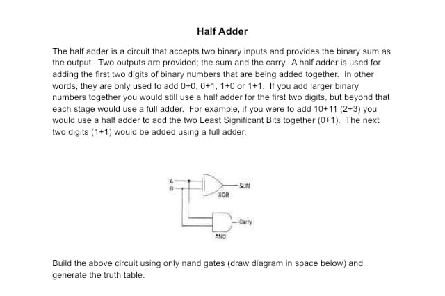 Half Adder
The half adder is a circuit that accepts two binary inputs and provides the binary sum as
the output. Two outputs are provided; the sum and the carry. A half adder is used for
adding the first two digits of binary numbers that are being added together. In other
words, they are only used to add 0+0, 0+1, 1+0 or 1+1. If you add larger binary
numbers together you would still use a half adder for the first two digits, but beyond that
each stage would use a full adder. For example, if you were to add 10+11 (2+3) you
would use a half adder to add the two Least Significant Bits together (0+1). The next
two digits (1+1) would be added using a full adder.
XOR
AND
-SUN
Carry
Build the above circuit using only nand gates (draw diagram in space below) and
generate the truth table.