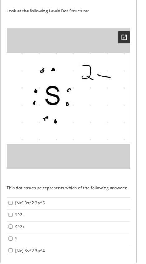 Look at the following Lewis Dot Structure:
2-
:S:
This dot structure represents which of the following answers:
[Ne] 3s^2 3p^6
S^2-
O S^2+
Os
O (Ne] 3s^2 3p^4
