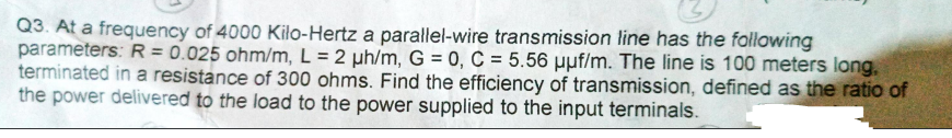 Q3. At a frequency of 4000 Kilo-Hertz a parallel-wire transmission line has the following
parameters: R = 0.025 ohm/m, L=2 µh/m, G = 0, C = 5.56 uuf/m. The line is 100 meters long.
terminated in a resistance of 300 ohms. Find the efficiency of transmission, defined as the ratio of
the power delivered to the load to the power supplied to the input terminals.