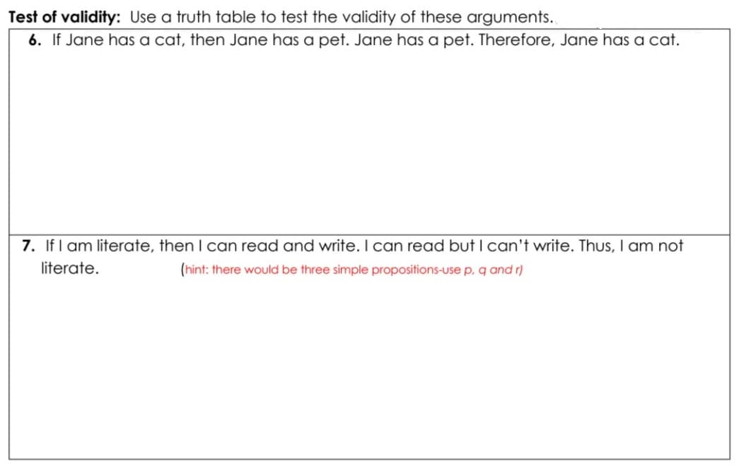 Test of validity: Use a truth table to test the validity of these arguments.
6. If Jane has a cat, then Jane has a pet. Jane has a pet. Therefore, Jane has a cat.
7. If I am literate, then I can read and write. I can read but I can't write. Thus, I am not
literate.
(hint: there would be three simple propositions-use p, q and r)
