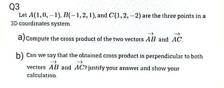 Q3
Let A(1,0,-1), B(-1,2,1), and C(1, 2,-2) are the three points in a
3D coordinates system.
a) Compute the cross product of the two vectors AB and AC.
b) Can we say that the obtained cross product is perpendicular to both
vectors AB and AC? justify your answer and show your
calculation.