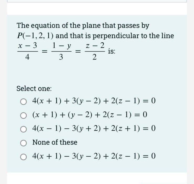 The equation of the plane that passes by
P(-1, 2, 1) and that is perpendicular to the line
x - 3
Z
- y
3
4
-
2
2
is:
Select one:
-
O 4(x + 1) + 3(y-2) + 2(z − 1) = 0
(x + 1) + (y-2) + 2(z − 1) = 0
4(x - 1)3(y + 2) + 2(z + 1) = 0
O None of these
-
-
O 4(x + 1)-3(y − 2) + 2(z − 1) = 0