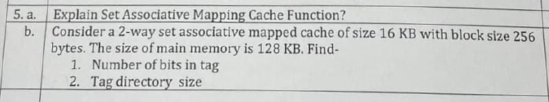 5. a.
b.
Explain Set Associative Mapping Cache Function?
Consider a 2-way set associative mapped cache of size 16 KB with block size 256
bytes. The size of main memory is 128 KB. Find-
1. Number of bits in tag
2. Tag directory size
