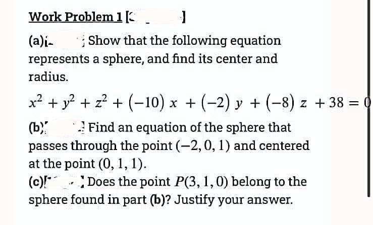 Work Problem 1. J
(a)i-
Show that the following equation
represents a sphere, and find its center and
radius.
x² + y² + z² + (-10) x + (−2) y + (−8) z + 38 = 0
(b)
Find an equation of the sphere that
passes through the point (-2, 0, 1) and centered
at the point (0, 1, 1).
(c)[*
Does the point P(3, 1, 0) belong to the
sphere found in part (b)? Justify your answer.