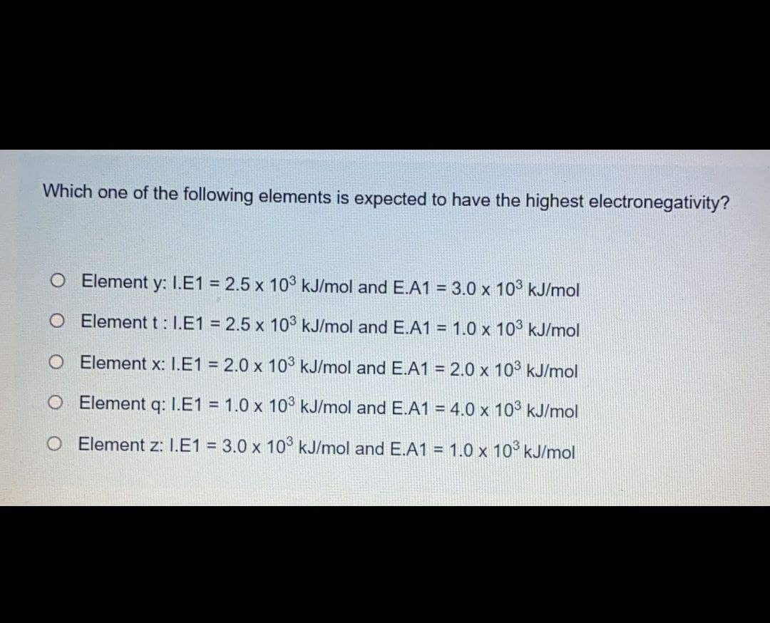 Which one of the following elements is expected to have the highest electronegativity?
Element y: I.E1 = 2.5 x 103 kJ/mol and E.A1 = 3.0 x 103 kJ/mol
O Element t: I.E1 = 2.5 x 10° kJ/mol and E.A1 = 1.0 x 10° kJ/mol
O Element x: I.E1 = 2.0 x 103 kJ/mol and E.A1 = 2.0 x 10° kJ/mol
O Element q: I.E1 = 1.0 x 10° kJ/mol and E.A1 = 4.0 x 10° kJ/mol
O Element z: I.E1 = 3.0 x 10° kJ/mol and E.A1 = 1.0 x 10° kJ/mol
