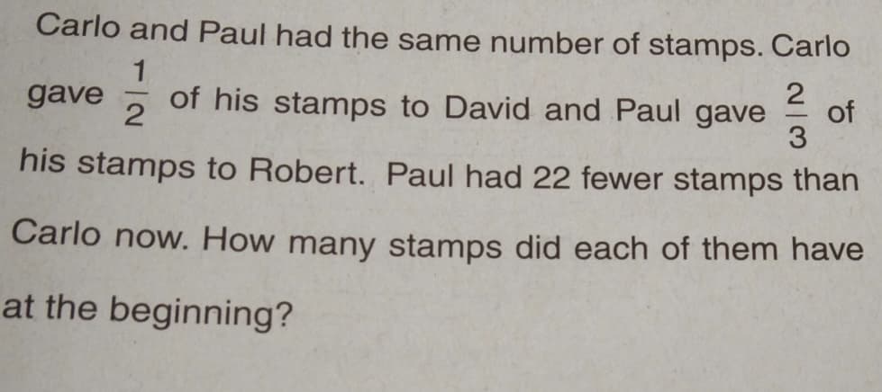 Carlo and Paul had the same number of stamps. Carlo
1
2
gave of his stamps to David and Paul gave
2
3
his stamps to Robert. Paul had 22 fewer stamps than
Carlo now. How many stamps did each of them have
at the beginning?
of