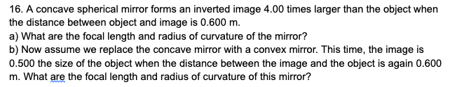 16. A concave spherical mirror forms an inverted image 4.00 times larger than the object when
the distance between object and image is 0.600 m.
a) What are the focal length and radius of curvature of the mirror?
b) Now assume we replace the concave mirror with a convex mirror. This time, the image is
0.500 the size of the object when the distance between the image and the object is again 0.600
m. What are the focal length and radius of curvature of this mirror?
