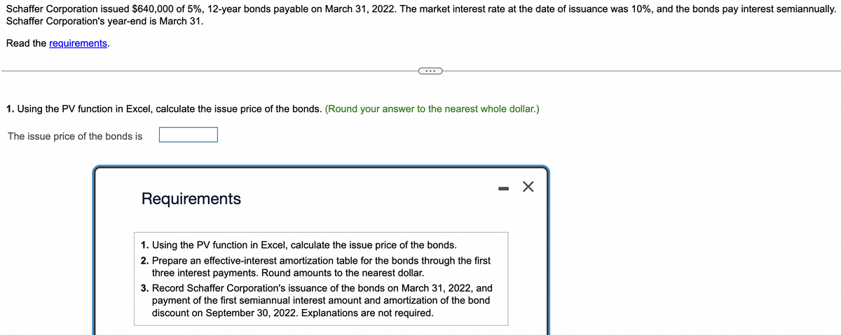 Schaffer Corporation issued $640,000 of 5%, 12-year bonds payable on March 31, 2022. The market interest rate at the date of issuance was 10%, and the bonds pay interest semiannually.
Schaffer Corporation's year-end is March 31.
Read the requirements.
1. Using the PV function in Excel, calculate the issue price of the bonds. (Round your answer to the nearest whole dollar.)
The issue price of the bonds is
Requirements
1. Using the PV function in Excel, calculate the issue price of the bonds.
2. Prepare an effective-interest amortization table for the bonds through the first
three interest payments. Round amounts to the nearest dollar.
3. Record Schaffer Corporation's issuance of the bonds on March 31, 2022, and
payment of the first semiannual interest amount and amortization of the bond
discount on September 30, 2022. Explanations are not required.
X