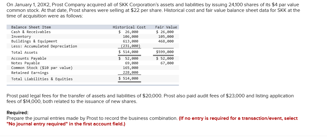 On January 1, 20X2, Prost Company acquired all of SKK Corporation's assets and liabilities by issuing 24,100 shares of its $4 par value
common stock. At that date, Prost shares were selling at $22 per share. Historical cost and fair value balance sheet data for SKK at the
time of acquisition were as follows:
Balance Sheet Item
Cash & Receivables
Inventory
Buildings & Equipment.
Less: Accumulated Depreciation
Total Assets
Accounts Payable
Notes Payable
Common Stock ($10 par value)
Retained Earnings
Total Liabilities & Equities
Historical Cost
$
26,000
106,000
613,000
(231,000)
$ 514,000
$
52,000
69,000
165,000
228,000
$ 514,000
Fair Value
$ 26,000
105,000
468,000
$599,000
$ 52,000
67,000
Prost paid legal fees for the transfer of assets and liabilities of $20,000. Prost also paid audit fees of $23,000 and listing application
fees of $14,000, both related to the issuance of new shares.
Required:
Prepare the journal entries made by Prost to record the business combination. (If no entry is required for a transaction/event, select
"No journal entry required" in the first account field.)