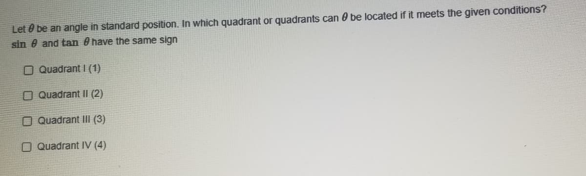 Let 0 be an angle in standard position. In which quadrant or quadrants can 0 be located if it meets the given conditions?
sin e and tan 0 have the same sign
O Quadrant I (1)
O Quadrant II (2)
O Quadrant III (3)
O Quadrant IV (4)
