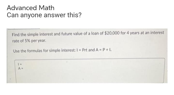 Advanced Math
Can anyone answer this?
Find the simple interest and future value of a loan of $20,000 for 4 years at an interest
rate of 5% per year.
Use the formulas for simple interest: I = Prt and A= P + 1.
A=