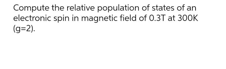 Compute the relative population of states of an
electronic spin in magnetic field of 0.3T at 300K
(g=2).