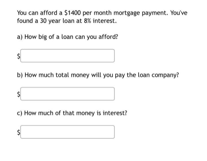 You can afford a $1400 per month mortgage payment. You've
found a 30 year loan at 8% interest.
a) How big of a loan can you afford?
$
b) How much total money will you pay the loan company?
$
c) How much of that money is interest?
$
