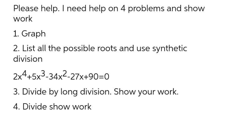 Please help. I need help on 4 problems and show
work
1. Graph
2. List all the possible roots and use synthetic
division
2x4+5x3-34x²-27x+90=0
3. Divide by long division. Show your work.
4. Divide show work