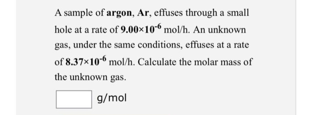 A sample of argon, Ar, effuses through a small
hole at a rate of 9.00×10-6 mol/h. An unknown
gas, under the same conditions, effuses at a rate
of 8.37x10-6 mol/h. Calculate the molar mass of
the unknown gas.
g/mol