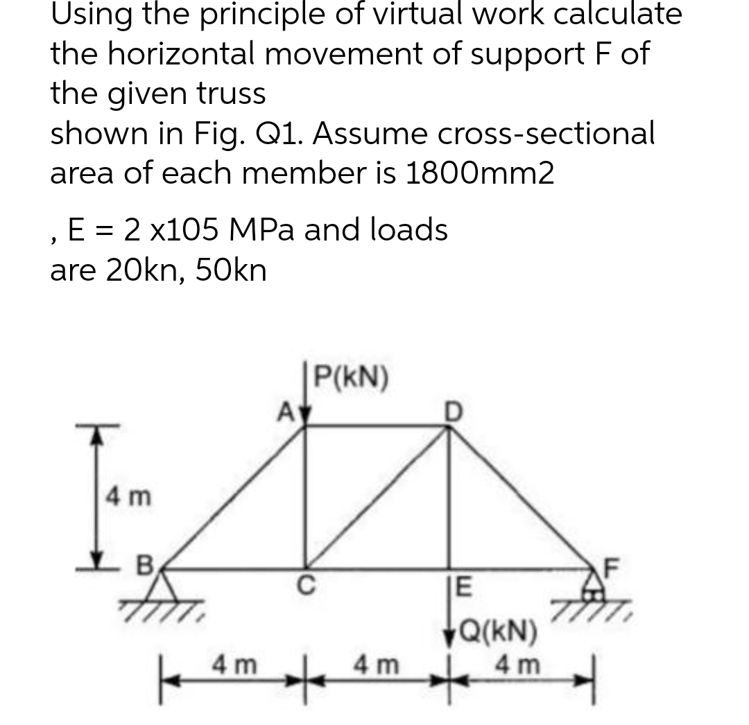 Using the principle of virtual work calculate
the horizontal movement of support F of
the given truss
shown in Fig. Q1. Assume cross-sectional
area of each member is 1800mm2
E = 2 x105 MPa and loads
>
are 20kn, 50kn
4 m
F
4 m
AV
P(KN)
C
+
4m
IE
Q(KN)
4 m
+
4