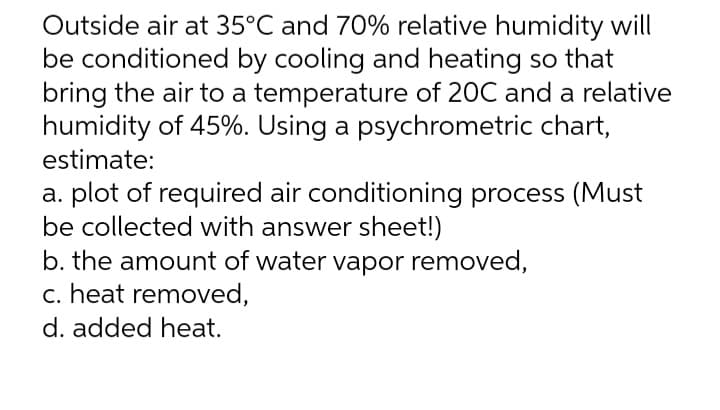 Outside air at 35°C and 70% relative humidity will
be conditioned by cooling and heating so that
bring the air to a temperature of 20C and a relative
humidity of 45%. Using a psychrometric chart,
estimate:
a. plot of required air conditioning process (Must
be collected with answer sheet!)
b. the amount of water vapor removed,
c. heat removed,
d. added heat.