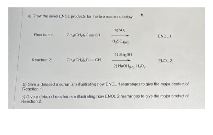 a) Draw the initial ENOL products for the two reactions below:
Reaction 1:
Reaction 2:
CH₂(CH₂)5C CH
CH3(CH₂)5C CH
HgSO4
H₂SO4(aq)
1) Sia₂BH
2) NaOH(aq), H₂O₂
ENOL 1
ENOL 2
b) Give a detailed mechanism illustrating how ENOL 1 rearranges to give the major product of
Reaction 1.
c) Give a detailed mechanism illustrating how ENOL 2 rearranges to give the major product of
Reaction 2.