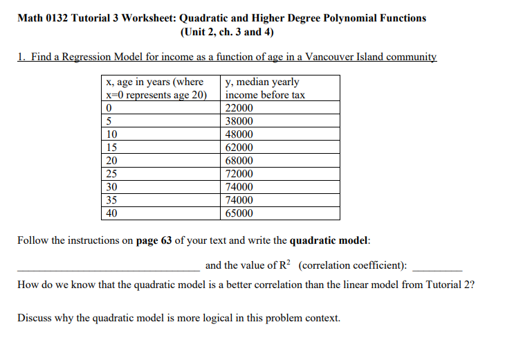Math 0132 Tutorial 3 Worksheet: Quadratic and Higher Degree Polynomial Functions
(Unit 2, ch. 3 and 4)
1. Find a Regression Model for income as a function of age in a Vancouver Island community
X, age in years (where
x=0 represents age 20)
y, median yearly
income before tax
22000
38000
10
48000
15
62000
20
68000
25
72000
30
74000
35
74000
40
65000
Follow the instructions on page 63 of your text and write the quadratic model:
and the value of R? (correlation coefficient):
How do we know that the quadratic model is a better correlation than the linear model from Tutorial 2?
Discuss why the quadratic model is more logical in this problem context.

