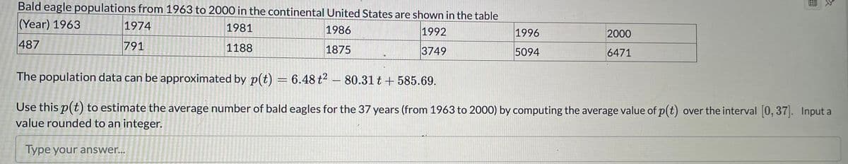 Bald eagle populations from 1963 to 2000 in the continental United States are shown in the table
(Year) 1963
1974
1981
1986
1992
1996
2000
487
791
1188
1875
3749
5094
6471
The population data can be approximated by p(t) = 6.48 t? – 80.31 t + 585.69.
Use this p(t) to estimate the average number of bald eagles for the 37 years (from 1963 to 2000) by computing the average value of p(t) over the interval 0, 37]. Input a
value rounded to an integer.
Type your answer...
