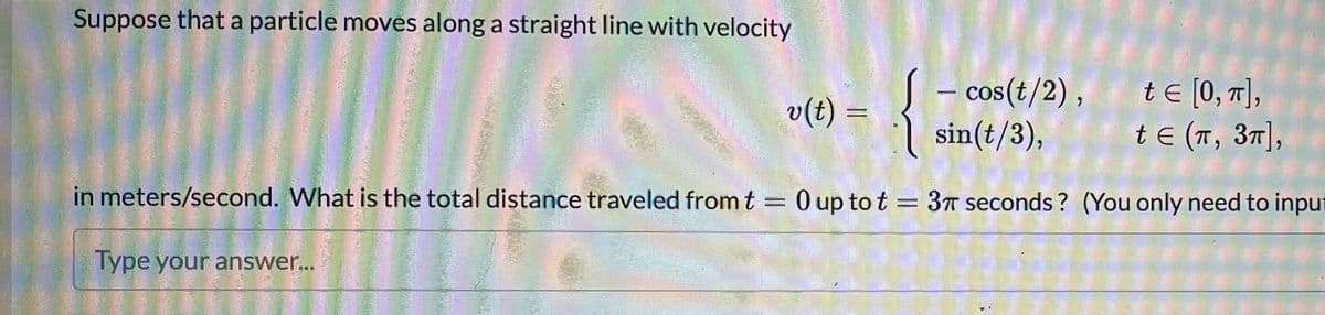 Suppose that a particle moves along a straight line with velocity
cos(t/2) ,
sin(t/3),
te [0, 7],
t E (T, 37],
v(t) =
%3D
in meters/second. What is the total distance traveled from t = 0 up to t = 3T seconds ? (You only need to input
%3|
Type your answer..
