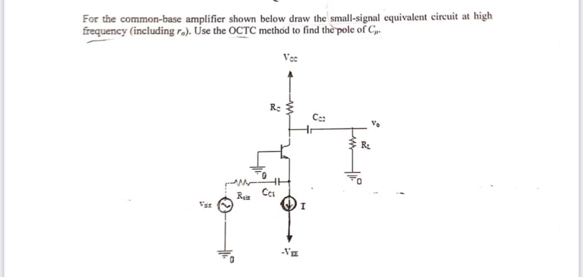 For the common-base amplifier shown below draw the small-signal equivalent circuit at high
frequency (including r.). Use the OCTC method to find the pole of C.
Vcc
Ce:
Vo
RL
-VE
