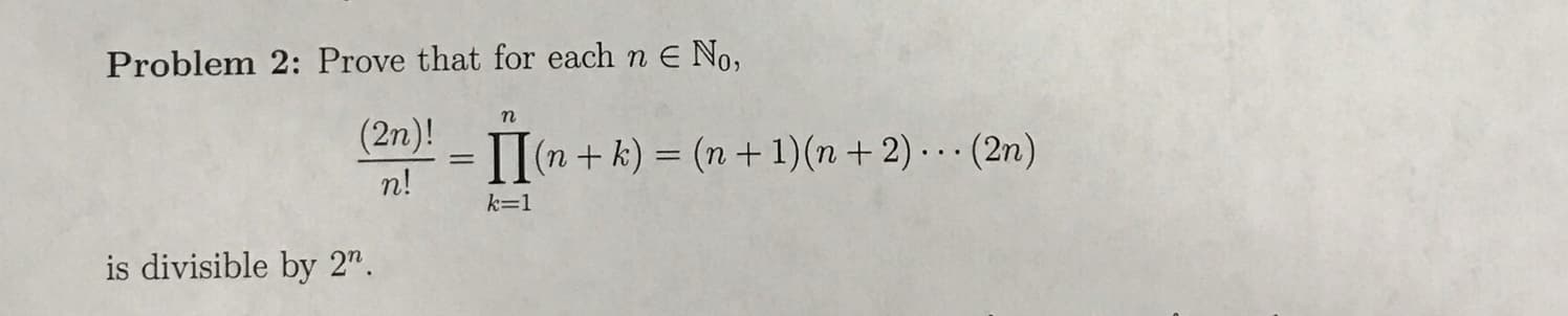 Problem 2: Prove that for each n E No,
n
(2n)!
= 1I(n + k) = (n +1)(n + 2). (2n)
n!
k=1
is divisible by 2n
