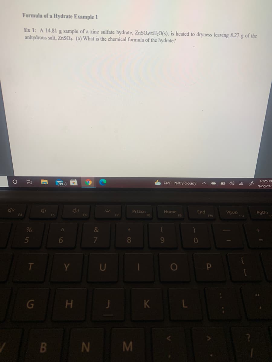 Formula of a Hydrate Example 1
Ex 1: A 14.81 g sample of a zinc sulfate hydrate, ZnSO4•xH;O(s), is heated to dryness leaving 8.27 g of the
anhydrous salt, ZnSO4. (a) What is the chemical formula of the hydrate?
10:25 PM
99+
74°F Partly cloudy
O 4) A
9/22/202
PrtScn
F8
Home
F9
End
PgUp
F4
F5
F6
F7
F10
F11
&
5
6
8
9-
U
G H
K L
L|N M
CO
