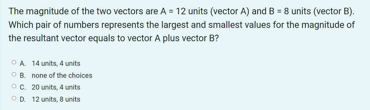 The magnitude of the two vectors are A = 12 units (vector A) and B = 8 units (vector B).
Which pair of numbers represents the largest and smallest values for the magnitude of
the resultant vector equals to vector A plus vector B?
O A. 14 units, 4 units
O B. none of the choices
O C. 20 units, 4 units
O D. 12 units, 8 units
