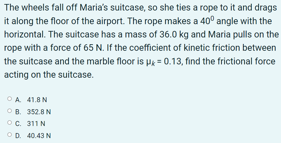 The wheels fall off Maria's suitcase, so she ties a rope to it and drags
it along the floor of the airport. The rope makes a 40° angle with the
horizontal. The suitcase has a mass of 36.0 kg and Maria pulls on the
rope with a force of 65 N. If the coefficient of kinetic friction between
the suitcase and the marble floor is µk = 0.13, find the frictional force
acting on the suitcase.
О А. 41.8 N
О В. 352.8 N
О С. 311 N
O D. 40.43 N

