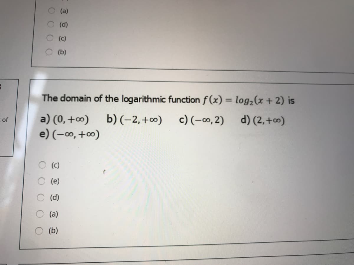 (a)
(d)
(c)
(b)
The domain of the logarithmic function f (x) = log2(x +2) is
a) (0,+0)
e) (-∞, +∞)
b) (-2, +∞)
c) (-∞, 2)
d) (2, +0)
of
O (c)
O (e)
(d)
(a)
(b)
O OO 0
